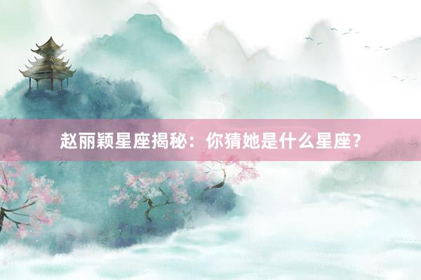 赵丽颖星座揭秘：你猜她是什么星座？