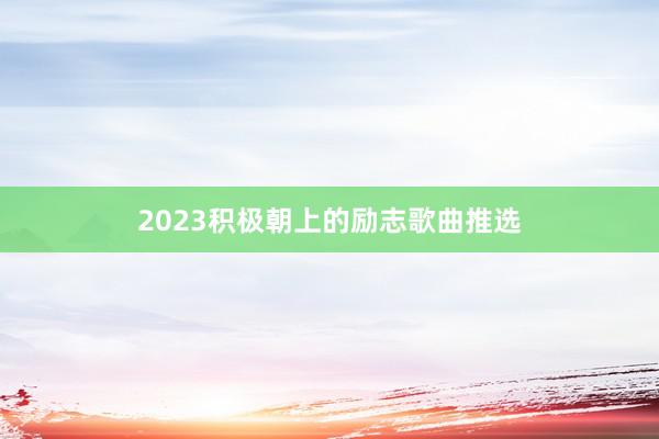 2023积极朝上的励志歌曲推选